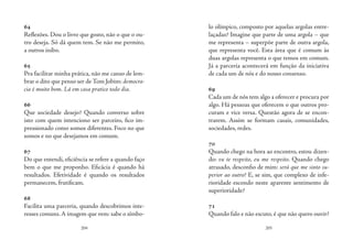 204 205
64
Reflexões. Dou o livro que gosto, não o que o ou-
tro deseja. Só dá quem tem. Se não me permito,
a outros inibo.
65
Pra facilitar minha prática, não me canso de lem-
brar o dito que penso ser de Tom Jobim: democra-
cia é muito bom. Lá em casa pratico todo dia.
66
Que sociedade desejo? Quando converso sobre
isto com quem intenciono ser parceiro, fico im-
pressionado como somos diferentes. Foco no que
somos e no que desejamos em comum.
67
Do que entendi, eficiência se refere a quando faço
bem o que me proponho. Eficácia é quando há
resultados. Efetividade é quando os resultados
permanecem, frutificam.
68
Facilita uma parceria, quando descobrimos inte-
resses comuns.A imagem que vem: sabe o símbo-
lo olímpico, composto por aquelas argolas entre-
laçadas? Imagine que parte de uma argola – que
me representa – superpõe parte de outra argola,
que representa você. Esta área que é comum às
duas argolas representa o que temos em comum.
Já a parceria acontecerá em função da iniciativa
de cada um de nós e do nosso consenso.
69
Cada um de nós tem algo a oferecer e procura por
algo. Há pessoas que oferecem o que outros pro-
curam e vice versa. Questão agora de se encon-
trarem. Assim se formam casais, comunidades,
sociedades, redes.
70
Quando chego na hora ao encontro, estou dizen-
do: eu te respeito, eu me respeito. Quando chego
atrasado, desconfio de mim: será que me sinto su-
perior ao outro? E, se sim, que complexo de infe-
rioridade escondo neste aparente sentimento de
superioridade?
71
Quando falo e não escuto, é que não quero ouvir?
 