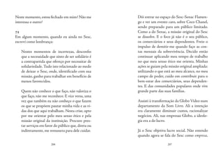 206 207
Neste momento, estou fechado em mim? Não me
interessa o outro?
72
Em algum momento, quando eu ainda no Sesc,
escrevi como lembrança:
Nestes momentos de incertezas, desconfio
que a necessidade que sinto de ser solidário é
a contrapartida que ofereço por necessitar de
solidariedade.Tudo isto relacionado ao medo
de deixar o Sesc, onde, identificado com sua
missão, ganho para trabalhar em benefício de
menos favorecidos.
Quem não conhece o que faço, não valoriza o
que faço, não me reconhece. E vice versa, uma
vez que também eu não conheço o que fazem
os que se propõem pautar minha vida e as vi-
das dos que aqui trabalham. Nesta crise, opto
por me orientar pelo meu senso ético e pela
missão original da instituição. Procuro pres-
tar serviços em favor do público que, direta ou
indiretamente, me remunera para dele cuidar.
Dói entrar no espaço do Sesc-Senac Flamen-
go e ver um evento caro, sobre Coco Chanel,
sendo preparado para um público limitado.
Como a do Senac, a missão original do Sesc
se dissolve. E o foco já não é o seu público,
os comerciários e seus dependentes. Freio o
impulso de demitir-me quando faço as con-
tas mensais da sobrevivência. Decido então
continuar aplicando meu tempo de trabalho
no que meu senso ético me orienta. Minhas
ações se guiam pela missão original ampliada:
utilizando o que está ao meu alcance, no meu
campo de poder, cuido em contribuir para o
bem-estar dos comerciários, seus dependen-
tes. E das comunidades populares onde vive
grande parte das suas famílias.
Assisti à transformação da Globo Vídeo num
departamento da Som Livre. Ali a intenção
era claramente diminuir custos, racionalizar
negócios. Ali, nas empresas Globo, a ideolo-
gia era a do lucro.
Já o Sesc objetiva lucro social. Não entendo
quando agora se fala do Sesc como empresa,
 