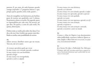 210 211
jamento. E, pra mim, ele anda bastante quando
consigo responder a 7 perguntas básicas: o que,
porque, quem, quando, como, onde, quanto ...
Antes de mergulhar nos fazimentos, pra facilitar,
gosto de montar um quadrinho com 5 colunas.
Na primeira coluna,as tarefas.Na segunda,quem
se responsabiliza por cada uma. Na terceira, até
que data. Na quarta, o custo de cada tarefa. Na
quinta, observações.
Ordeno então as tarefas pela ordem das datas. E no
dia-a-dia vou à luta. Lembro que quanto mais deta-
lhadas as tarefas,mais possibilidades de acertos.
79
Adoro xerocar, distribuir textos que me tocam.
Tem um, não sei o autor:
As crianças aprendem aquilo que vivem
Se uma criança vive criticada, aprende a condenar
Se uma criança vive com hostilidade,
aprende a brigar
Se uma criança vive envergonhada,
aprende a sentir-se culpada
Se uma criança vive com tolerância,
aprende a ser tolerante
Se uma criança vive com estímulo, aprende a confiar
Se uma criança vive apreciada, aprende a apreciar
Se uma criança vive com equidade,
aprende a ser justa
Se uma criança vive com segurança, aprende a ter fé
Se uma criança vive com aceitação,
aprende a respeitar-se
Se uma criança vive com aceitação e amizade,
aprende a encontrar o amor no mundo
	
80
Criança, a Alma do Negócio é um documentário
sobre publicidade, consumo e infância. Quem as-
siste, amplia o olhar. Está em www.youtube.com/playli
st?list=PLE2ABADAEF30E4007
81
Já o livreto Por Que a Publicidade Faz Mal para
Crianças está em www.alana.org.br/banco_arquivos/Ar-
quivos/downloads/ebooks/por-que-a-publicidade-faz-mal-
-para-as-criancas.pdf
 