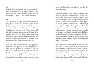 214 215
85
Mamãe dizia: quando um não quer, dois não bri-
gam. Contribuiu pr’eu ser assim, pacifista como
penso que sou. Antes, apanhei muito, nesta de
não entrar na briga. De não querer, querendo?
	
86
As gargalhadas de papai soam dentro de mim até
hoje. E sua solicitude, senso ético, bom humor.
Era pródigo, deu muito do que tinha. Não sabia,
do que sei, fazer um café, fritar um ovo. Mas co-
mia bem, era um bom garfo. Numa época, cada
garfada uma pimenta malagueta. Gostava de fa-
zendas, bois, de vacas. E de mulas, éguas, cava-
los. Muito mais de mulher. Imagino que um bom
amante, tão delicado com elas, eu imagino. Lem-
bro de papai, me alegro. Sou um tanto ele.
Sou um tanto também mamãe, que pegou as
rédeas da casa quando eu era inda pequenini-
nho. Mamãe gostava de conversar. Articulava
bem. Não me lembro de mamãe com abraços.
Lembro dos chás, das gemadas que me curavam
nas minhas febres. E das decisões decididas. Se
enternecia com uma serenata, com uma mesa
farta, marido e filhos servindo-se, supridos de
falas e comidas.
Meu irmão morreu cedo, aos 41, 42. Era o mais
velho de nós cinco. Inteligente pra caramba, pri-
meiro lugar até o fim do científico. Depois, oito
anos pra fazer um curso de engenharia que pedia
quatro. Divertiu pra valer em Ouro Preto. Joga-
va sinuca, ganhava com frequência. Quando já
empregado na CBA, subiu rápido pra chefia de
departamento. Enviava uma boa parte – acho
que um quarto – do seu salário pra mim, quando
eu estudava em Brasília e ainda não trabalhava.
Lembro dele me levar junto pra peladas da infân-
cia: primeiro pras peladas de futebol, depois pras
peladas da zona. Era puro amor fraternal e eu não
sabia. Dá saudades.
Stella me antecedeu na chegada ao mundo. Lina
veio antes de Stella, depois de João Porphírio. E
Heloisa Helena se juntou a nós depois de mim.
João foi pra fora, pra universidade, quando eu
tinha 11 anos. Só nos vimos esporadicamente
por uns tempos. Convivi com Lina, Stella, Ló
diariamente até meus 16 anos, quando fui fazer
 