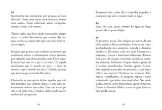 218 219
88
Instituições são compostas por pessoas as mais
diversas. Umas com umas características, outras
com outras. Ando refletindo sobre comporta-
mento, o meu, o de outros.
Tenho vazios que levo desde muuuuuito tempo
atrás... e tenho descoberto que muitas das mi-
nhas carências atuais têm que ver com estes va-
zios antigos.
Imagino que pessoas que roubam ou mesmo que
acumulam coisas e sentimentos talvez tenham,
por exemplo, sido desmamados cedo. Ficou aque-
le vazio “que não sei o que é, só sinto...”. E aquele
sentimento que “o mundo me deve... e tomo do
mundo o que o mundo me deve...”. Enfim, pessoas
que sentem que o mundo lhes deve.
Chutando, se psicopatia define aqueles que não
têm remorso, não sentem culpa... e com isto, na-
turalmente sofrem sem saber “com este vazio que
não sei de onde vem...”, tendo a sentir medo e, con-
traditório?, compaixão.
Enquanto isto, como diz o cantador popular, a
cada passo que dou o mundo muda de lugar.
	
89
Aqui em casa, quase sempre há água no fogo,
prum café ou prum feijão.
90
O presente passa. Em relação ao outro, de um
lado muitas e boas satisfações. Leveza no trato,
profundidade nos assuntos, comida e diversão
saudáveis. De outro, cada vez mais frequentes e
intensas, crenças e interesses diferentes. Temos,
boa parte do tempo, conversas repetidas, círcu-
los viciosos. Sofremos. Copos cheios, gotas de
irritações, transbordes. Vaivém agudo. Relem-
bro, quando o passado era presente, o que senti,
refleti, me escrevi. Histórias se repetem, dife-
rentes, semelhantes. A imagem, espirais como
retratos de repetições, mas novidades. Nas novi-
dades, outros ciclos despontam, agora virtuosos.
Como na história bíblica, vacas magras interca-
lam gordas vacas.
 
