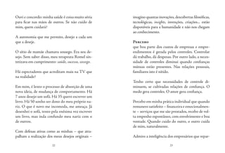 22 23
Ouvi e concordo: minha saúde é coisa muito séria
para ficar nas mãos de outros. Se não cuido de
mim, quem cuidará?
 
A autonomia que me permito, desejo a cada um
que a deseje.
O sítio de mamãe chamava sossego. Era seu de-
sejo. Sem saber disso, meu terapeuta Romel sin-
tetizava em cumprimento: saúde, sucesso, sossego.
 
Há espectadores que acreditam mais na TV que
na realidade?
Em mim, é lento o processo de absorção de uma
nova ideia, de mudança de comportamento. Há
7 anos desejo um sofá. Há 35 quero escrever um
livro. Há 50 sonho ser dono do meu próprio na-
riz. O que é novo me incomoda, me ameaça. Já
desenhei o sofá, tento pela enésima vez escrever
um livro, mas inda confundo meu nariz com o
de outros.
Com defesas ativas como as minhas – que atra-
palham a realização dos meus desejos originais –
imagino quantas inovações,descobertas filosóficas,
tecnológicas, insights, invenções, criações... estão
disponíveis para a humanidade e não nos chegam
ao conhecimento.
Percebo
que boa parte dos custos de empresas e empre-
endimentos é gerada pelos controles. Controlar
dá trabalho, dá despesas. Por outro lado, a neces-
sidade de controles diminui quando confianças
mútuas estão presentes. Nas relações pessoais,
familiares isto é nítido.
Tenho certo que necessidades de controle di-
minuem, se cultivadas relações de confiança. O
medo gera controles. O amor gera confiança.
Percebo em minha prática individual que quando
remunero satisfeito – financeira e emocionalmen-
te – serviços que me são prestados, recebo de vol-
ta empenho espontâneo, com envolvimento e boa
vontade. Quando cuido do outro, o outro cuida
de mim, naturalmente.
Admiro a inteligência dos empresários que repar-
 