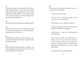 220 221
91
Tenho outros lados. Sou um tanto Tarzan, Man-
drake, Super-homem. E São Francisco, Reich,
Rajeneesh, Freud, Laing, Jung. Sou meu irmão,
minhas irmãs. Meus filhos e eu somos um tanto
um e outro. Sou papai, sou mamãe. Algo fica em
mim de quem me emociono.
92
Tãobomlersemterquefazerprovas.Relaxoegosto.
93
Pedro fala: muita gente reclama de falta de tempo.
Pra mim é falta de organização. Eu complemento:
também falta de se dar limites.
94
Compartilhar sentimentos, conhecimentos e ob-
jetos têm me trazido sentimentos, conhecimentos
e reconhecimentos.
95
Botar em prática minhas sacações - insights? - tem
sido trabalhoso,pero gratificante.A vida com me-
nos tem sido mais livre, melhor.
96
Tive sacações com sacações de outros. Sem a cer-
teza das autorias, relembro.
O tempo não para. Cazuza
A mente se move e se move e a energia vai onde 
o pensamento vai. Dito chinês
Por princípios, eu luto. Dionino Colaneri
Relações de confiança são base para formação do
Capital Social. Gilberto Fugimoto
Conhecimento se origina da experimentação.
Lou Marinoff
Uma verdade científica não triunfa porque se
consiga convencer a seus opositores e fazer que
vejam as coisas com clareza, mas sim porque os
opositores acabam por morrer e surge uma nova
geração que se familiariza com a nova verdade.
Max Planck
Conhecimento é poder. Francis Bacon
 