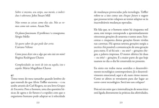222 223
Sobre si mesmo, seu corpo, sua mente, o indiví-
duo é soberano. John Stuart Mill
Não vemos as coisas como elas são. Nós as ve-
mos como nós somos. Anais Nin
Os planos funcionam. O problema é o cronograma.
Sérgio Mello
Só quero saber do que pode dar certo.
Caetano Veloso
Como posso dizer sim a algo que não está em mim?
Regina Rodrigues Chaves
Complexidade: ao invés de isto ou aquilo, isto e
aquilo. Mário Magalhães Chaves
97
Tomo tento do meu tamanho quando lembro do
que entendi do que Alvin Toffler escreveu – e eu
soube através de Carl Rogers, no seu livro Grupos
de Encontro. Para o homem, uma das questões bá-
sicas de agora e do futuro é a rapidez com que o
organismo humano pode adaptar-se à velocidade
de mudanças provocadas pela tecnologia. Toffler
refere-se a isto como um choque futuro e sugere
que pessoas terão colapsos ao tentar adaptar-se às
inacreditáveis mudanças operadas.
Ele fala que, se o homem existe há cinquenta mil
anos, este tempo corresponde a aproximadamente
oitocentas gerações de sessenta e tantos anos. Seis-
centas e cinquenta destas gerações foram vividas
nas cavernas. Há apenas setenta gerações surgiu a
escrita e foi possível a comunicação de uma geração
para outra. E só há seis – ou sete? – gerações che-
gou a palavra impressa. O motor elétrico há duas
– ou três? – gerações. E a maior parte do que hoje
usamos no dia-a-dia foi construída no presente.
Eu sinto em todos meus sentidos o desenvolvi-
mento tecnológico contemporâneo. Já o desenvol-
vimento emocional, aqui e ali, num ritmo menor.
Como se afetos se retraíssem para dar lugar ao
corre-corre tecnológico. Será isto um colapso?
Pois sei em mim que a internalização de senso ético
está ligada diretamente às práticas das afetividades.
 
