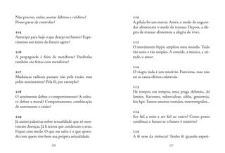 226 227
Não preciso, então, anotar débitos e créditos?
Posso parar de controlar?
105
Antecipo para hoje o que desejo no futuro? Expe-
rimento um tanto do futuro agora?
106
A propaganda é feita de metáforas? Parábolas
também são feitas com metáforas?
107
Mudanças radicais passam não pela razão, mas
pelos sentimentos? Pela fé, por exemplo?
108
O sentimento define o comportamento? A cultu-
ra define a moral? Comportamento, combinação
de sentimento e razão?
109
Já assisti palestras sobre sexualidade que só mos-
travam doenças. Já li textos que condenam o sexo.
Fiquei com medo. O que me salva é o que apren-
do com quem vive bem sua própria sexualidade.
110
A pílula foi um marco. Antes, o medo de engravi-
dar alimentava o medo de transar. Depois, a ale-
gria de transar alimentou a alegria de viver.
111
O movimento hippie ampliou meu mundo. Tudo
tão novo e tão simples. A comida, a música, a ati-
tude, o amor.
112
O viagra inda é um mistério. Funciona, mas não
sei se causa efeitos colaterais.
113
De tempos em tempos, uma praga delimita, dá
limites. Recentes, tuberculose, sífilis, gonorreia,
hiv, hpv.Tantos amores contidos, interrompidos...
114
Ser fiel a mim e ser fiel ao outro? Como posso
combinar o futuro se o futuro é mistério?
115
A fé vem da vivência? Tenho fé quando experi-
 