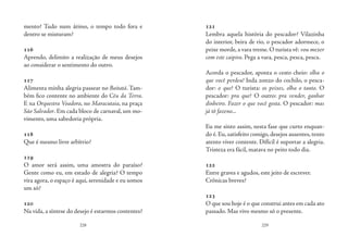 228 229
mento? Tudo num átimo, o tempo todo fora e
dentro se misturam?
116
Aprendo, delimito a realização de meus desejos
ao considerar o sentimento do outro.
117
Alimenta minha alegria passear no Boitatá. Tam-
bém fico contente no ambiente do Céu da Terra.
E na Orquestra Voadora, no Maracutaia, na praça
São Salvador. Em cada bloco de carnaval, um mo-
vimento, uma sabedoria própria.
118
Que é mesmo livre arbítrio?
119
O amor será assim, uma amostra do paraíso?
Gente como eu, em estado de alegria? O tempo
vira agora, o espaço é aqui, serenidade e eu somos
um só?
120
Na vida, a síntese do desejo é estarmos contentes?
121
Lembra aquela história do pescador? Vilazinha
do interior, beira de rio, o pescador adormece, o
peixe morde, a vara treme. O turista vê: vou mexer
com este caipira. Pega a vara, pesca, pesca, pesca.
Acorda o pescador, aponta o cesto cheio: olha o
que você perdeu! Inda zonzo do cochilo, o pesca-
dor: o que? O turista: os peixes, olha o tanto. O
pescador: pra que? O outro: pra vender, ganhar
dinheiro. Fazer o que você gosta. O pescador: mas
já tô fazeno...
Eu me sinto assim, nesta fase que curto enquan-
do é.Eu,satisfeito comigo,desejos ausentes,tento
atento viver contente. Difícil é suportar a alegria.
Tristeza era fácil, matava no peito todo dia.
122
Entre graves e agudos, este jeito de escrever.
Crônicas breves?
123
O que sou hoje é o que construi antes em cada ato
passado. Mas vivo mesmo só o presente.
 