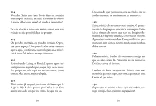 230 231
124
Vestidos. Saias em casa? Serão frescas, arejarão
meu corpo? Práticas, as saias? E o olhar do outro?
E eu me olhar com saias? Só mudo e escondido?
Se em relação a saias sou assim, como serei em
relação a cada possibilidade de prazer?
125
Os pecados mortais, os pecados veniais. O pra-
zer perde espaço.Um aprendizado,estar contente
agora, aqui. Já o futuro, noutro lugar: ali, é misté-
rio, é novo. Só saberei ao experimentar.
126
Relembrando Laing, o Ronald, quero agora in-
vestigar como aqui cheguei,o que faço neste mun-
do, porque eu, nós aqui nos encontramos, quem
somos. Mas antes, treinar alegria.
127
Muita coisa já esqueci, um tanto de livros que li.
Algo do DNA de lá passou pro DNA de cá. Sou
assim um saldo do que me entra, do que me sai.
Da soma do que permanece, ora as células, ora os
conhecimentos, os sentimentos, as memórias.
128
Estou grávida de me tornar mais inteira. O pensa-
mento é a linguagem, o meio é a mensagem. Estas
ideias vieram de outros que não eu. Imagino flu-
tuantes. De repente atraídas, se tornaram insights.
Agora são também minhas. Compartilhadas, per-
manecem sem donos, mesmo sendo suas, minhas,
deles, nossas.
129
Falsa memória, lembro de encontros comigo em
que eu não estava lá. Presentes só na memória.
De fato, talvez só desejos.
Lembro de fatos imaginados. Brinco com esta
memória que me supre, me torna quem não sou.
Conto só pra mim.
130
Separações na minha vida: as que me lembro, car-
rego comigo. São aparentes separações?
 