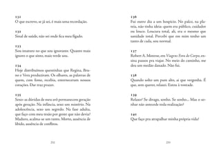 232 233
131
O que escrevo, se já sei, é mais uma recordação.
132
Sinal de saúde, não sei onde fica meu fígado.
133
Sou imaturo no que sou ignorante. Quanto mais
ignoro o que sinto, mais verde sou.
134
Hoje distribuímos quentinhas que Regina, Bru-
no e Vera produziram. Os olhares, as palavras de
quem, com fome, recebia, enterneceram nossos
corações. Dar traz prazer.
135
Sexo: as dúvidas de meu avô permanecem geração
após geração. Na infância, sexo um mistério. Na
adolescência, sexo um segredo. Na fase adulta,
que faço com meu tesão por gente que não devia?
Maduro, acalma-se um tanto. Morto, ausência de
libido, ausência de conflitos.
136
Fui outro dia a um hospício. No palco, na pla-
teia, não tinha ideia: quem era público, cuidador
ou louco. Loucura total, ali, era o mesmo que
sanidade total. Percebi que em mim tenho um
tanto de cada, sou normal.
137
Robert A.Monroe,em Viagens Fora do Corpo,en-
sina passos pra viajar. No meio do caminho, me
deu um medão danado. Não fui.
138
Quando solto um pum alto, ai que vergonha. É
que, sem querer, relaxei. Estou à vontade.
139
Relaxo? Se divago, sonho. Se sonho... Mas o so-
nhar não antecede toda realização? 
140
Que faço pra atrapalhar minha própria vida?
 