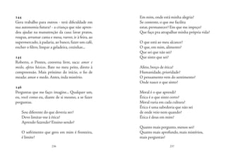 236 237
144
Gera trabalho para outros - terá dificuldade em
sua autonomia futura? - a criança que não apren-
deu ajudar na manutenção da casa: lavar pratos,
roupas, arrumar cama e mesa, varrer, ir à feira, ao
supermercado, à padaria, ao banco, fazer um café,
encher o filtro, limpar a geladeira, cozinhar...
145
Roberto, o Pontes, conversa livre, saca: amor e
medo, afetos básicos. Bate no meu peito, direto à
compreensão. Mais próximo do início, o fio de
meada: amor e medo. Antes, inda mistério.
146
Perguntas que me faço: imagine... Qualquer um,
eu, você como eu, diante de si mesmo, a se fazer
perguntas.
Sou diferente do que deveria ser?
Devo limitar-me à ética?
Aprendo fazendo? Ensino sendo?
O sofrimento que gero em mim é fronteira,
é limite?
Em mim, onde está minha alegria?
Se contente, o que me facilita
estar, permanecer? Em que me impeço?
Que faço pra atrapalhar minha própria vida?
O que está ao meu alcance?
O que, em mim, alimento?
Que sei que não sei?
Que sinto que sei?
Afeto, berço de ética?
Humanidade, prioridade?
O pensamento vem do sentimento?
Onde nasce o que sinto?
Moral é o que aprendi?
Ética é o que sinto certo?
Moral varia em cada cultura?
Ética é uma sabedoria que não sei
de onde veio nem quando?
Ética é deus em mim?
Quanto mais pergunto, menos sei?
Quanto mais aprofundo, mais mistérios,
mais perguntas?
 