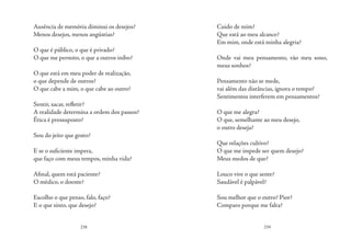 238 239
Ausência de memória diminui os desejos?
Menos desejos, menos angústias?
O que é público, o que é privado?
O que me permito, o que a outros inibo?
O que está em meu poder de realização,
o que depende de outros?
O que cabe a mim, o que cabe ao outro?
Sentir, sacar, refletir?
A realidade determina a ordem dos passos?
Ética é pressuposto?
	
Sou do jeito que gosto?
E se o suficiente impera, 
que faço com meus tempos, minha vida?
Afinal, quem está paciente?
O médico, o doente?
Escolho o que penso, falo, faço?
E o que sinto, que desejo?
Cuido de mim?
Que está ao meu alcance?
Em mim, onde está minha alegria?
Onde vai meu pensamento, vão meu sono,
meus sonhos?
Pensamento não se mede,
vai além das distâncias, ignora o tempo?
Sentimentos interferem em pensamentos?
O que me alegra?
O que, semelhante ao meu desejo,
o outro deseja?
Que relações cultivo?
O que me impede ser quem desejo?
Meus medos de que?
Louco vive o que sente?
Saudável é palpável?
Sou melhor que o outro? Pior?
Comparo porque me falta?
 