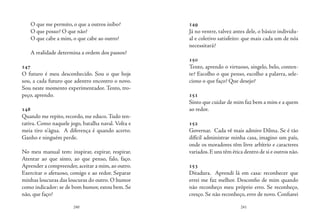 240 241
O que me permito, o que a outros inibo?
O que posso? O que não?
O que cabe a mim, o que cabe ao outro?
A realidade determina a ordem dos passos?
147
O futuro é meu desconhecido. Sou o que hoje
sou, a cada futuro que adentro encontro o novo.
Sou neste momento experimentador. Tento, tro-
peço, aprendo.
148
Quando me repito, recordo, me educo. Tudo ten-
tativa. Como naquele jogo, batalha naval. Volta e
meia tiro n’água. A diferença é quando acerto.
Ganho e ninguém perde.
No meu manual tem: inspirar, expirar, respirar.
Atentar ao que sinto, ao que penso, falo, faço.
Aprender a compreender, aceitar a mim, ao outro.
Exercitar o afetuoso, comigo e ao redor. Separar
minhas loucuras das loucuras do outro. O humor
como indicador: se de bom humor, estou bem. Se
não, que faço?
149
Já no ventre, talvez antes dele, o básico individu-
al e coletivo satisfeito: que mais cada um de nós
necessitará? 
150
Tento, aprendo o virtuoso, singelo, belo, conten-
te? Escolho o que penso, escolho a palavra, sele-
ciono o que faço? Que desejo?
151
Sinto que cuidar de mim faz bem a mim e a quem
ao redor.
152
Governar. Cada vê mais admiro Dilma. Se é tão
difícil administrar minha casa, imagino um país,
onde os moradores têm livre arbítrio e caracteres
variados.E uns têm ética dentro de si e outros não.
153
Ditadura. Aprendi lá em casa: reconhecer que
errei me faz melhor. Desconfio de mim quando
não reconheço meu próprio erro. Se reconheço,
cresço. Se não reconheço, erro de novo. Confiarei
 