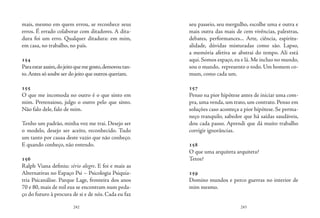 242 243
mais, mesmo em quem errou, se reconhece seus
erros. É errado colaborar com ditadores. A dita-
dura foi um erro. Qualquer ditadura: em mim,
em casa, no trabalho, no país.
154
Paraestarassim,dojeitoquemegosto,demoroutan-
to.Antes só soube ser do jeito que outros queriam.
155
O que me incomoda no outro é o que sinto em
mim. Pretensioso, julgo o outro pelo que sinto.
Não falo dele, falo de mim.
Tenho um padrão, minha voz me trai. Desejo ser
o modelo, desejo ser aceito, reconhecido. Tudo
um tanto por causa deste vazio que não conheço.
E quando conheço, não entendo.
156
Ralph Viana definiu: sério alegre. E foi e mais as
Alternativas no Espaço Psi – Psicologia Psiquia-
tria Psicanálise. Parque Lage, fronteira dos anos
70 e 80, mais de mil eus se encontram num peda-
ço do futuro à procura de si e de nós. Cada eu faz
seu passeio, seu mergulho, escolhe uma e outra e
mais outra das mais de cem vivências, palestras,
debates, performances... Arte, ciência, espiritu-
alidade, dúvidas misturadas como são. Lapso,
a memória afetiva se abstrai do tempo. Ali está
aqui. Somos espaço, eu e lá. Me incluo no mundo,
sou o mundo, represento o todo. Um homem co-
mum, como cada um.
157
Penso na pior hipótese antes de iniciar uma com-
pra, uma venda, um trato, um contrato. Penso em
soluções caso aconteça a pior hipótese. Se perma-
neço tranquilo, sabedor que há saídas saudáveis,
dou cada passo. Aprendi que dá muito trabalho
corrigir ignorâncias.
158
O que uma arquiteta arquiteta?
Tetos?
159
Domino mundos e perco guerras no interior de
mim mesmo.
 