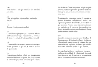 244 245
160
Tudo me leva a crer que o mundo será o mesmo
sem mim.
161
Olho no espelho e não reconheço o velhinho.
Sou eu.
162
A morte é também uma escolha?
163
O conteúdo da programação é a essência. O con-
teúdo da comunicação é a essência. O conteúdo
do afeto é a essência. O jeito de afetar, essencial.
164
O homem ideal acrescenta conteúdos consisten-
tes em qualidade ao que vive. É cuidado. E cuida
de quem cuida.
165
Pessoas que trabalham a favor são fontes de mo-
vimentos libertários. Algumas dão chão: cuidam
da administração, criam condições para o traba-
lho de outras. Outras pesquisam, imaginam, pro-
põem e produzem produtos geradores de trans-
formações. Umas levam as informações onde o
povo está.
É mais simples como aqui parece. A base são as
pessoas. Motivadas, a insegurança – o tititi – de-
saparece, a paz reina. Informadas, todas sabem do
que acontece. Pessoas como eu se transformam
em realizadores. E outros, se interessados, ten-
dem a se qualificar como multifuncionais. Como
potencialmente somos todos.
166
Cuidados com quem cuida: pessoas são a base de
funcionamento de instituições.Parece fundamen-
tal o estímulo à auto-estima de cada um dos que
trabalham com o público, de forma que cada vez
mais todos tenhamos prazer no que fazemos.
Isto significa facilitar o crescimento humano, a
melhoria de qualidade de vida de cada funcioná-
rio acolhido no seio da instituição, inclusive atra-
vés do acesso a informações consistentes.
 