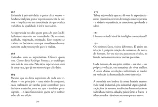 246 247
167
Estímulo à pró-atividade: o gostar de si mesmo –
fundamental para gostar espontaneamente de ou-
tros – implica em ter consciência de que realiza
trabalhos de qualidade, é útil e necessário.
	
A experiência nos diz: quem gosta do que faz di-
ficilmente necessita ser controlado. No máximo,
acolhido, respeitado, orientado. Este respeito se
traduz em decisões e atos que considerem huma-
namente cada pessoa pelo que é e realiza.
168
Cuidados com as expectativas. Oferece quem
tem. Como diria Rodrigo Fonseca, o sociólogo:
vaca não dá coca-cola. Não devo esperar coca-cola
de uma vaca, que já me mostrou que dá é leite.
169
Mesmo que os ditos superiores de cada um te-
nham – em princípio – uma visão do conjunto,
cada realizador de tarefas pode contribuir para
decisões acertadas, uma vez que – também pres-
suposto – é cada funcionário quem deve melhor
saber do seu ofício.
170
Talvez seja verdade que se a fé vem da experiência -
como preconiza corrente de teologia contemporânea
- a vivência-experiência, se consciente, aprofunda o
saber.
171
Humor estável é sinal de inteligência emocional?
172
Os mesmos fatos, visões diferentes. É assim em
relação à própria criação do universo, da terra,
do homem. Ser ou não ser, passam os séculos, ao
fundo permanecem esta e outras questões.
Cada homem, do seu jeito, cultiva – ou não – sua
própria evolução, em tentativas de viver melhor.
A soma destas revoluções individuais se traduz
na evolução da humanidade como um todo.
A memória nos lembra da nossa história recente:
vida rural, industrial, pós-industrial. Agora globali-
zação, fase de stresses, tendências desumanizadoras.
Indivíduos, bairros, cidades, países fortes e fracos - é
olhar ao redor - destinam recursos para as armas.
 