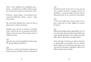 248 249
Volta e meia, implosões de insatisfações que –
juntas – se traduzem em conflitos coletivos, guer-
ras. A vida, breve: tempo curto para lutar contra.
O buraco – quase sempre – mais embaixo. O in-
consciente individual e coletivo – parece – induz
nossas ações.
Por outro lado, olhando bem, sinais de vida no
planeta Terra. A favor do homem.
Também aqui, cada ato se traduz no resultado.
Cabe a cada um de nós, no que pode neste barco,
refletir, nortear seus atos. Parece poesia, pode ser
também ato, fato.
173
Quando ouço uma boa gargalhada, lembro papai.
Ou quando alguém é prestativo.
174
Winnicott: a essência da democracia repousa no
homem comum,na mulher comum,no lar comum.
175
Freud: No exercício de uma arte vê-se mais uma vez
uma atividade destinada a apaziguar desejos não
gratificados – em primeiro lugar, do próprio artista e,
subsequentemente, de sua assistência ou espectadores.
176
Ser livre não significa fazer tudo que desejo, mas se-
guir as regras que eu escolho. Alguém me acertou.
Foi Kant?
177
Bilhete prum amigo: inda não aprendi falar com cal-
ma,entre tantas coisas que inda não aprendi.Já entre
o que aprendi, aprendi um tanto escutar meu corpo.
Meu corpo me dá prazeres,me sugere limites.
Outro dia fique três horas na cadeira do dentis-
ta. Anestesiado, meio dopado com um calmante
brabo. Fiquei cinco dias quieto, sopa, água, suco,
sono, leitura. Recuperei o equilíbrio, voltei ao tra-
balho, produzi mais tranquilo.
 