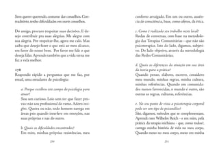 250 251
Sem querer querendo,costumo dar conselhos.Con-
traditório,tenho dificuldades em ouvir conselhos.
Do amigo, procuro respeitar suas decisões. E de-
sejo contribuir pra suas alegrias. Me alegro com
sua alegria. Por respeitar-lhe, agora me calo. Mas
saiba que desejo fazer o que está ao meu alcance,
em favor do nosso bem. Por favor me fale o que
deseja falar.Aprendo também que a vida terna me
faz a vida melhor.
178
Respondo rápido a perguntas que me faz, por
email, uma estudante de psicologia:
a. Porque escolheu este campo da psicologia para
atuar?
Sou um curioso. Leio sem ter que fazer pro-
vas: não sou profissional do ramo.Adoro insi-
ghts. Queira ou não, todo homem navega em
áreas psis quando interfere em emoções, nas
suas próprias e nas do outro.
b. Quais as dificuldades encontradas?
Em mim, minhas próprias resistências, meu
conforto arraigado. Em um ou outro, ausên-
cia de consciência, base, como afetos, da ética. 
c. Como é realizado seu trabalho neste local?
Rodas de conversas, com base na metodolo-
gia das Terapias Comunitárias - que não são
psicoterapias. Isto do lado, digamos, subjeti-
vo. Do lado objetivo, através da metodologia
das Redes Comunitárias.
d. Quais as diferenças da atuação em sua área
da teoria para a prática?
Quando penso, elaboro, escrevo, considero
meu mundo, minhas regras, minha cultura,
minhas referências. Quando em comunida-
des menos favorecidas, o mundo é outro, são
outras as regras, culturas, referências. 
e. No seu ponto de vista a psicoterapia corporal
pode ser um tipo de psicanálise?
São, digamos, métodos que se complementam.
Aprendi com Wilhelm Reich - e em mim, pela
prática da terapia reichiana - que, como todos?,
carrego minha história de vida no meu corpo.
Quando mexo no meu corpo, mexo em minha
 