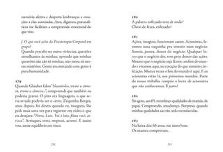 252 253
memória afetiva e desperto lembranças e emo-
ções a elas associadas. Atos, digamos, psicanalí-
ticos me facilitam a compreensão emocional do
que vivo.
f. O que você acha da Psicoterapia Corporal em
grupo?
Quando percebo no outro vivências, questões
semelhantes às minhas, aprendo que minhas
questões não são só minhas, não estou só nes-
tes mistérios. Gente encontrando com gente é
pura humanidade. 
179
Quando Glauber falou“Nonatinho, treme a câme-
ra, treme a câmera...”, compreendi que também eu
poderia gravar. O jeito era linguagem, o que se-
ria errado poderia ser o certo. Zequinha Borges,
anos depois, foi direto quando eu, inseguro, lhe
pedi mais uma vez para registrar em vídeo o que
eu desejava:“Porra, Luiz. Vai à luta, filma você, ar-
risca.”. Arrisquei, errei, tropecei, acertei. E assim
vou, neste equilíbrio em risco.
180
A palavra enfezado vem de onde?
Cheio de fezes, enfezado?
181
Ações, imagino, funcionam assim. Acionistas, fa-
zemos uma vaquinha pra investir num negócio.
Somos, juntos, donos do negócio. Qualquer lu-
cro que o negócio der, vem pros donos das ações.
Mesmo que o negócio seja lá nos confins do mun-
do e vivamos aqui,no coração do que nomeio civi-
lização. Muitas vezes o fim do mundo é aqui. E os
acionistas estão lá, nos primeiros mundos. Parte
do nosso trabalho compõe o lucro de acionistas
que não conhecemos. É justo?
182
Sóagora,aos65,reconheçoqualidadesdemamãe,de
papai. Compreendo, amadureço. Surpreso, quando
minhas qualidades são tão cedo reconhecidas.
183
Na beira dos 66 anos, me sinto bem.
Os exames comprovam.
 