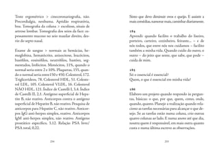 254 255
Teste ergométrico > cinecoronariografia, não.
Precordialgia, nenhuma. Aptidão respiratória,
boa. Tomografia da coluna > escoliose, sinais de
artrose lombar. Tomografia dos seios da face: es-
pessamento mucoso no seio maxilar direito, des-
vio do septo nasal.
Exame de sangue > normais as hemácias, he-
moglobina, hematócrito, anisocitose, leucócitos,
basófilos, eosinófilos, neutrófilos, bastões, seg-
mentados, linfócitos. Monócitos, 11%, quando o
normal seria entre 2 e 10%. Plaquetas, 155, quan-
do o normal seria entre150 e 450.Colesterol,172.
Triglicerídeos, 78. Colesterol HDL, 51. Coleste-
rol LDL, 105. Colesterol VLDL, 16. Colesterol
NÃO HDL, 121. Índice de Castelli I, 3,4. Índice
de Castelli II, 2,1. Antígeno superficial de Hepa-
tite B, não reativo. Anticorpos contra o antígeno
superficial de Hepatite B,não reativo.Pesquisa de
anticorpos para Hepatite C, não reativo. Anticor-
pos IgG anti-herpes simplex, reativo. Anticorpos
IgM anti-herpes simplex, não reativo. Antígeno
prostático específico, 3,12. Relação PSA livre/
PSA total, 0,22.
Sinto que devo diminuir ovos e queijo. E assistir a
maiscomédias,namorarmais,caminhardiariamente.
184
Aprendi: quando facilito o trabalho do lixeiro,
porteiro, carteiro, cozinheiro, feirante... – e de
nós todos, que entre nós nos cuidamos – facilito
também a minha vida. Quando cuido do outro, o
outro – do jeito que sente, que sabe, que pode –
cuida de mim.
185
Só o essencial é essencial?
Quem, o que é essencial em minha vida?
186
Elaboro um projeto quando respondo às pergun-
tas, básicas: o que, por que, quem, como, onde,
quando, quanto. Planejo a realização quando rela-
ciono as tarefas necessárias para alcançar o que de-
sejo. Se as tarefas estão numa coluna, crio outras
quatro colunas ao lado. E numa anoto até que dia,
noutra quem é responsável, em mais outra quanto
custa e numa última escrevo as observações.
 