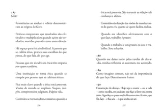 256 257
187
Será?
Resistências ao sonhar e refletir desconside-
ram as origens do fazer.
Práticas comprovam que resultados são efe-
tivados e multiplicados quando ações são so-
nhadas, sentidas, pensadas com antecedência.
Há espaço para ética individual.A pessoa que
se cultiva ética, pratica suas escolhas do que
pensa, do que fala, do que age.
Pessoas que em si cultivam ética têm empatia
por quem também.
Uma instituição se torna ética quando se
compõe por pessoas que se cultivam éticas.
Fica mais claro quando a ética está presente.
Visões de mundo se ampliam. Saques, insi-
ghts, compreensões palpitam. Palpita vida.
Controles se tornam desnecessários quando a
ética está presente. São naturais as relações de
confiança e afetos.
Conteúdossãofunçãodasvisõesdemundo,tan-
to de quem cria quanto de quem facilita,realiza.
Quando me identifico afetivamente com o
que faço, trabalho é prazer.
Quando o trabalho é um prazer, eu sou o tra-
balho. Sou soluções.
188
Quando me deixo isolar pelas tarefas do dia-a-
-dia, minhas reflexões se ausentam, me acomodo.
189
Como imagino comum, não sei da importância
do que faço. Descubro nos frutos.
190
Construção da doença. Hoje vejo a morte – ou a vida
– como escolha,em cada ato que faço a favor ou contra
mim.Agradeçoaquemmefacilitaestarvivo.Amim,que
fiz,faço–efui,sou–oquesoube,seiser.
 