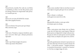 258 259
191
Numa livraria, mundos. Em cada um, nas linhas
e entrelinhas, no dito e no não dito, pontas como
de icebergs. Desisti de compreender tudo. Já bas-
ta o mundo que sou.
192
Nunca tive um time de futebol de coração.
Mas adoro jogadas bonitas.
193
Tento me limitar. Sou pouco pro que desejo.
Mas conversar, topo.
194
Tudo novo.Tentativas, tropeços, bambeios, apru-
mos e de novo. Sinto que a direção permanece.
Aprendo?
195
Tudo o que desejo imagino tão pouco.
Talvez seja muito. Desacelero?
196
Volta e meia, mexidas. Cada vez não fazer me atrai
mais. Quero me guiar pelo que vivo no caminho.
197
Entre o desejo e a realização
tenho gasto um tanto de mi vida.
198
Quando feliz, lembro a sorte que tenho
em desejar quem me deseja.
199
Volta e meia penso como desejo viver no futuro,
o que não vivo hoje mais o que já gosto. Hoje pro
futuro penso ser disponível o tempo todo pra esco-
lha que me enleva. E assim gravar, escrever quando
desejo.Antes, as relações com quem vivo, convivo.
200
Aprendo quando presto atenção no que penso,no
que sinto, falo, faço. Só sinto se presto atenção. Se
sinto – e não presto atenção – imagino presente,
na memória inconsciente. o ausente no conscien-
te. Um baú, em algum lugar de mim.
 