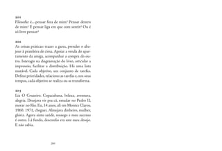 260
201
Filosofar é... pensar fora de mim? Pensar dentro
de mim? E pensar liga em que com sentir? Ou é
só livre pensar?
202
As coisas práticas: trazer a garra, prender o aba-
jour à prateleira de cima. Apoiar a venda do apar-
tamento da amiga, acompanhar a compra do ou-
tro. Interagir na diagramação do livro, articular a
impressão, facilitar a distribuição. Há uma lista
mutável. Cada objetivo, um conjunto de tarefas.
Defino prioridades, relaciono as tarefas e, nos seus
tempos, cada objetivo se realiza ou se transforma.
203
Lia O Cruzeiro. Copacabana, beleza, aventura,
alegria. Desejava vir pra cá, estudar no Pedro II,
morar no Rio. Eu, 14 anos, ali em Montes Claros,
1960. 1971, cheguei. Almejava dinheiro, mulher,
glória. Agora sinto saúde, sossego e meu sucesso
é outro. Lá fundo, desconfio era este meu desejo.
E não sabia.
 