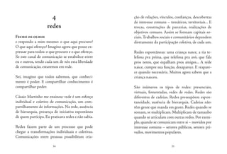34 35
ção de relações, vínculos, confianças, descobertas
de interesse comuns – temáticos, territoriais... E
trocas, construções de parcerias, realizações de
objetivos comuns. Assim se formam capitais so-
ciais.Trabalhos sociais e comunitários dependem
diretamente da participação coletiva, de cada um.
Redes espontâneas: uma criança nasce, a tia te-
lefona pra prima, que telefona pra avó, que fala
pros netos, que espalham pros amigos... A rede
nasce, cumpre sua função, desaparece. E reapare-
ce quando necessária. Muitos agora sabem que a
criança nasceu.
São inúmeros os tipos de redes: presenciais,
virtuais, fomentadas, redes de redes. Redes são
diferentes de cadeias. Redes pressupõem espon-
taneidade, ausência de hierarquia. Cadeias não:
têm gente que manda em gente. Redes quando se
somam, se multiplicam. Multiplicam de tamanho
quando se articulam com outras redes. Por exem-
plo,quando se comunicam entre si – movidos por
interesse comuns – setores públicos, setores pri-
vados, movimentos populares.
4
redes
Fecho os olhos
e respondo a mim mesmo: o que aqui procuro?
O que aqui ofereço? Imagino agora que posso ex-
pressar para todos: o que procuro e o que ofereço.
Se este canal de comunicação se estabelece entre
eu e outros, tendo cada um de nós esta liberdade
de comunicação, estaremos em rede.
Sei, imagino que todos sabemos, que conheci-
mento é poder. E compartilhar conhecimento é
compartilhar poder.
Cássio Martinho me ensinou: rede é um esforço
individual e coletivo de comunicação, um com-
partilhamento de informações. Na rede, ausência
de hierarquia, presença de iniciativa espontânea
de quem participa. Eu praticava redes e não sabia.
Redes fazem parte de um processo que pode
chegar a transformações individuais e coletivas.
Comunicações entre pessoas possibilitam cria-
 