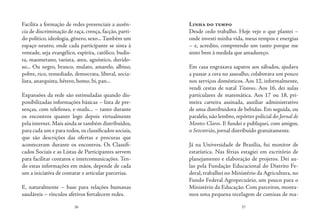 36 37
Facilita a formação de redes presenciais a ausên-
cia de discriminação de raça, crença, facção, parti-
do político, ideologia, gênero, sexo...Também um
espaço neutro, onde cada participante se sinta à
vontade, seja evangélico, espírita, católico, budis-
ta, maometano, taoista, ateu, agnóstico, duvido-
so... Ou negro, branco, mulato, amarelo, albino,
pobre, rico, remediado, democrata, liberal, socia-
lista, anarquista, hétero, homo, bi, pan...
Expansões da rede são estimuladas quando dis-
ponibilizadas informações básicas – lista de pre-
senças, com telefones, e-mails... – tanto durante
os encontros quanto logo depois virtualmente
pela internet. Mais ainda se também distribuídos,
para cada um e para todos,os classificados sociais,
que são descrições das ofertas e procuras que
aconteceram durante os encontros. Os Classifi-
cados Sociais e as Listas de Participantes servem
para facilitar contatos e intercomunicações. Ten-
do estas informações em mãos, depende de cada
um a iniciativa de contatar e articular parcerias.
E, naturalmente – base para relações humanas
saudáveis – vínculos afetivos fortalecem redes.
Linha do tempo
Desde cedo trabalho. Hoje vejo o que plantei –
onde investi minha vida, meus tempos e energias
– e, acredito, compreendo um tanto porque me
sinto bem à medida que amadureço.
Em casa engraxava sapatos aos sábados, ajudava
a passar a cera no assoalho, colaborava um pouco
nos serviços domésticos. Aos 12, informalmente,
vendi cestas de natal Titanus. Aos 16, dei aulas
particulares de matemática. Aos 17 ou 18, pri-
meira carteira assinada, auxiliar administrativo
de uma distribuidora de bebidas. Em seguida, ou
paralelo,não lembro,repórter policial do Jornal de
Montes Claros. E fundei e publiquei, com amigos,
o Setentrião, jornal distribuído gratuitamente.
Já na Universidade de Brasília, fui monitor de
estatística. Nas férias estagiei em escritório de
planejamento e elaboração de projetos. Dei au-
las pela Fundação Educacional do Distrito Fe-
deral, trabalhei no Ministério da Agricultura, no
Fundo Federal Agropecuário, um pouco para o
Ministério da Educação. Com parceiros, monta-
mos uma pequena tecelagem de camisas de ma-
 