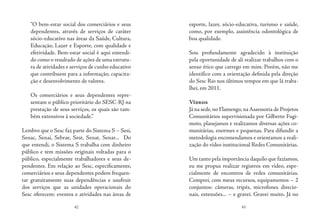 42 43
“O bem-estar social dos comerciários e seus
dependentes, através de serviços de caráter
sócio-educativo nas áreas da Saúde, Cultura,
Educação, Lazer e Esporte, com qualidade e
efetividade. Bem-estar social é aqui entendi-
do como o resultado de ações de uma estrutu-
ra de atividades e serviços de cunho educativo
que contribuem para a informação, capacita-
ção e desenvolvimento de valores.
Os comerciários e seus dependentes repre-
sentam o público prioritário do SESC-RJ na
prestação de seus serviços, os quais são tam-
bém extensivos à sociedade.”
Lembro que o Sesc faz parte do Sistema S – Sesi,
Senac, Senai, Sebrae, Sest, Senat, Senar... Do
que entendi, o Sistema S trabalha com dinheiro
público e tem missões originais voltadas para o
público, especialmente trabalhadores e seus de-
pendentes. Em relação ao Sesc, especificamente,
comerciários e seus dependentes podem frequen-
tar gratuitamente suas dependências e usufruir
dos serviços que as unidades operacionais do
Sesc oferecem: eventos e atividades nas áreas de
esporte, lazer, sócio-educativa, turismo e saúde,
como, por exemplo, assistência odontológica de
boa qualidade.
Sou profundamente agradecido à instituição
pela oportunidade de ali realizar trabalhos com o
senso ético que carrego em mim. Porém, não me
identifico com a orientação definida pela direção
do Sesc Rio nos últimos tempos em que lá traba-
lhei, em 2011.
Vídeos
Já na sede,no Flamengo,na Assessoria de Projetos
Comunitários supervisionada por Gilberto Fugi-
moto, planejamos e realizamos diversas ações co-
munitárias, enormes e pequenas. Para difundir a
metodologia encomendamos e orientamos a reali-
zação do vídeo institucional Redes Comunitárias.
Um tanto pela importância daquilo que fazíamos,
eu me propus realizar registros em vídeo, espe-
cialmente de encontros de redes comunitárias.
Comprei, com meus recursos, equipamentos – 2
conjuntos: câmeras, tripés, microfones direcio-
nais, extensões... – e gravei. Gravei muito. Já no
 