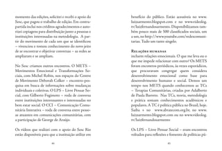 44 45
momento das edições, solicitei e recebi o apoio do
Sesc, que pagou o trabalho de edição. Em contra-
partida inclui nos créditos agradecimentos e auto-
rizei copiagens para distribuição junto a pessoas e
instituições interessadas na metodologia. A par-
tir do movimento de cada um que se identificou
– vivenciou e tomou conhecimento do novo jeito
de se encontrar e objetivar conversas – as redes se
ampliaram e se ampliam.
No Sesc criamos outros encontros. O METS –
Movimentos Emocional e Transformações So-
ciais, com Michel Robin, nos espaços do Centro
de Movimento Deborah Colker – encontro-pes-
quisa em busca de informações sobre mudanças
individuais e coletivas. O LPS – Livre Pensar So-
cial, com Gilberto Fugimoto – roda de conversa
entre instituições interessantes e interessadas no
bem estar social. O CCI – Comunicação Comu-
nitária Interativa – roda de conversa entre pesso-
as atuantes em comunicações comunitárias, com
a participação de George de Araújo.
Os vídeos que realizei com o apoio do Sesc Rio
estão disponíveis para que a instituição utilize em
benefício do público. Estão acessíveis no www.
luizsarmento.blogspot.com e no www.videolog.
tv/luizfernandosarmento. Disponibilizamos tam-
bém pouco mais de 500 classificados sociais, um
a um,no http://www.youtube.com/redescomuni-
tarias.Tudo um tanto singelo.
Relações humanas
incluem relações emocionais. O que me leva ou o
que me impede relacionar com outro? Os METS
foram encontros periódicos, às vezes esporádicos,
que procuravam congregar quem considera
desenvolvimento emocional como base para
desenvolvimento humano e social. Demos um
tempo nos METS quando conhecemos as TCs
– Terapias Comunitárias, criadas por Adalberto
de Paula Barreto. Nas TCs, teoria, metodologia
e prática somam conhecimentos acadêmicos e
populares.A TC é política pública no Brasil, hoje.
Saiba + no www.abratecom.org.br, no www.
luizsarmento.blogspot.com ou no www.videolog.
tv/luizfernandosarmento
Os LPS – Livre Pensar Social – eram encontros
voltados para reflexões e fomento de políticas pú-
 