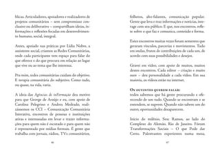 46 47
blicas.Articuladores,apoiadores e realizadores de
projetos comunitários – sem compromisso con-
clusivo ou deliberativo – compartilham ideias, in-
formações e reflexões focadas em desenvolvimen-
to humano, social, integral.
Antes, apoiado nas práticas por Lídia Nobre, a
assistente social, criamos as Redes Comunitárias,
onde cada participante tem espaço para falar do
que oferece e do que procura em relação ao lugar
que vive ou ao tema que lhe interessa.
Pra mim, redes comunitárias cuidam do objetivo.
E terapia comunitária do subjetivo. Como tudo,
ou quase, na vida, varia.
A ideia das Agências de inFormação deu motivo
para que George de Araújo e eu, com apoio de
Carolina Pelegrino e Andrea Medrado, reali-
zássemos os CCI – Comunicação Comunitária
Interativa, encontros de pessoas e instituições
ativas e interessadas em levar e trazer informa-
ções para quem não é escutado e para quem não
é representado por mídias formais. É gente que
trabalha com jornais, rádios, TVs comunitários,
folhetos, alto-falantes, comunicação popular.
Gente que leva e traz informações e notícias,inte-
rage com seu público. E que, nos encontros, refle-
te sobre o que faz e comunica, conteúdo e forma.
Estes encontros muitas vezes foram sementes que
geraram vínculos, parcerias e movimentos. Tudo
em ondas, frutos de contribuições de cada um, de
acordo com suas possibilidades e desejos.
Gravei em vídeo, com apoio de muitos, muitos
destes encontros. Cada editor – criação e muito
suor – deu personalidade a cada vídeo. Em sua
maioria, os vídeos estão na internet.
Os ouvintes querem falar:
todos sabemos que há gente procurando e ofe-
recendo de um tudo. Quando se encontram e se
entendem, se suprem. Quando não sabem um do
outro, oportunidades desaparecem.
Início do milênio, Sesc Ramos, ao lado do
Complexo do Alemão, Rio de Janeiro. Fórum
Transformações Sociais – O que Pode dar
Certo. Palestrantes experientes numa mesa,
 