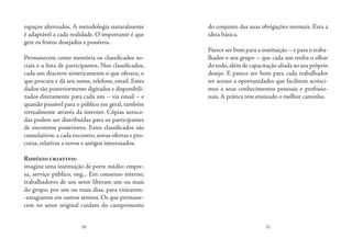50 51
espaços alternados. A metodologia naturalmente
é adaptável a cada realidade. O importante é que
gere os frutos desejados e possíveis.
Permanecem como memória os classificados so-
ciais e a lista de participantes. Nos classificados,
cada um descreve sinteticamente o que oferece, o
que procura e dá seu nome, telefone, email. Estes
dados são posteriormente digitados e disponibili-
zados diretamente para cada um – via email – e
quando possível para o público em geral, também
virtualmente através da internet. Cópias xeroca-
das podem ser distribuídas para os participantes
de encontros posteriores. Estes classificados são
cumulativos: a cada encontro,novas ofertas e pro-
curas, relativas a novos e antigos interessados.
Rodízio criativo:
imagine uma instituição de porte médio: empre-
sa, serviço público, ong... Em consenso interno,
trabalhadores de um setor liberam um ou mais
do grupo, por um ou mais dias, para visitarem-
-estagiarem em outros setores. Os que permane-
cem no setor original cuidam do cumprimento
do conjunto das suas obrigações normais. Esta a
ideia básica.
 
Parece ser bom para a instituição – e para o traba-
lhador e seu grupo – que cada um tenha o olhar
do todo,além de capacitação aliada ao seu próprio
desejo. E parece ser bom para cada trabalhador
ter acesso a oportunidades que facilitem acrésci-
mos a seus conhecimentos pessoais e profissio-
nais. A prática tem ensinado o melhor caminho.
 