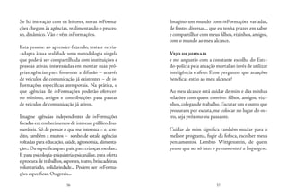 56 57
Se há interação com os leitores, novas inForma-
ções chegam às agências, realimentando o proces-
so, dinâmico. Vão e vêm inFormações.
	
Esta pessoa: ao aprender-fazendo, testa e recria-
-adapta à sua realidade uma metodologia singela
que poderá ser compartilhada com instituições e
pessoas ativas, interessadas em montar suas pró-
prias agências para fomentar a difusão – através
de veículos de comunicação já existentes – de in-
Formações específicas atemporais. Na prática, o
que agências de inFormações poderão oferecer:
no mínimo, artigos e contribuições para pautas
de veículos de comunicação já ativos.
Imagine agências independentes de inFormações
focadas em conhecimentos de interesse público.Inu-
meráveis. Só de pensar o que me interessa – e, acre-
dito, também a muitos – sonho de estalo agências
voltadas para educação, saúde, agronomia, alimenta-
ção...Ouespecíficasparapais,paracrianças,escolas...
E para psicologia-psiquiatria-psicanálise, para oferta
e procura de trabalhos,esportes,teatro,brincadeiras,
voluntariado, solidariedade... Podem ser inForma-
ções específicas.Ou gerais...
Imagino um mundo com inFormações variadas,
de fontes diversas... que eu tenha prazer em saber
e compartilhar com meus filhos,vizinhos,amigos,
com o mundo ao meu alcance.
Vejo os jornais
e me angustio com a constante escolha do Esta-
do-polícia pela atuação mortal ao invés de utilizar
inteligência e afeto. E me pergunto: que atuações
benéficas estão ao meu alcance?
Ao meu alcance está cuidar de mim e das minhas
relações com quem convivo: filhos, amigos, vizi-
nhos, colegas de trabalho. Escutar um e outro que
procuram por escuta, me colocar no lugar do ou-
tro, seja próximo ou passante.
Cuidar de mim significa também mudar para o
melhor programa, fugir da fofoca, escolher meus
pensamentos. Lembro Wittgenstein, de quem
penso que sei só isto: o pensamento é a linguagem.
 