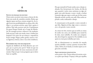 58 59
6
vários eu
Sinto um pedaço do mundo
Outra noite encontrei uma moça a chorar de dor.
Está com medo de caminhar sozinha. Relata que
alguém tapou sua boca, tentou estuprá-la. Ao re-
agir, levou um paralelepípedo na cabeça, dói e dói.
Quer ir ao pronto-socorro, quer fazer queixa à
polícia. Não sabe escrever nem ler. Caminhamos
de quase Parque Guinle até o Largo do Macha-
do. Só consegui escutar e oferecer o da condução.
Inda nervosa, inda com medo, toma o ônibus pro
hospital. Um tanto de sua tristeza e impotência
ficam comigo. Negra, pobre, gorda, catarro e tos-
se, lágrimas, tristeza, raiva e rua como residência.
Relembro pra não me esquecer
Aquela de Adalberto de Paula Barreto: que você
quer que eu queira preu querer? Toda vez que me
lembro dela, lembro de meus momentos de sub-
missão. Hoje sei que é uma pergunta que só devo
fazer ao espelho.
Do que entendi de Freud, sonho com o desejo re-
alizado. Em Interpretação dos Sonhos, ele fala de
que, quando à noite come azeitonas ou algo sal-
gado, vem sede durante o sono e tende a sonhar
tomando algo que supra a sede que de fato sente.
Quando acorda, acorda com sede. Mas sonha su-
prindo a sede, realizando o desejo.
A comunicação se dá quando o outro entende o
que falo. Alguém já disse algo como a comunica-
ção se dá quando o outro entende.
As coisas me têm, mesmo que eu tenha as coisas.
Se tenho um carro, um trabalho para mantê-lo.
Se dois, mais trabalho. Se tenho um computa-
dor, devo limpá-lo, espaná-lo. Ou trabalho eu ou
quem eu trate para trabalhar por mim.
Ah, se eliminássemos os controles do mundo,
quanto trabalho a menos, quantos recursos libe-
rados. Talvez, lá no fundo, os medos sejam as ori-
gens dos controles.
Aqui escolhas constantes
entre prazer e dor.Treino esboço de sorriso,arris-
co o palco que desejo. Tropeço, volto pro espelho,
 