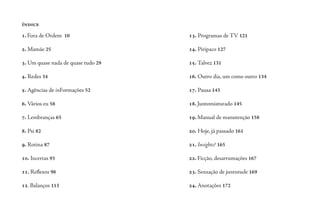 1. Fora de Ordem 10
2. Mamãe 25
3. Um quase nada de quase tudo 29
4. Redes 34
5. Agências de inFormações 52
6. Vários eu 58
7. Lembranças 65
8. Psi 82
9. Rotina 87
10. Incertas 93
11. Reflexos 98
12. Balanços 113
13. Programas de TV 121
14. Piripaco 127
15. Talvez 131
16. Outro dia, um como outro 134
17. Pausa 143
18. Juntomisturado 145
19. Manual de manutenção 158
20. Hoje, já passado 161
21. Insights? 165
22. Ficção, desarrumações 167
23. Sensação de juventude 169
24. Anotações 172
índice
 