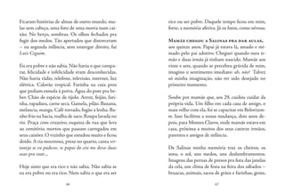 66 67
Ficaram histórias de almas de outro mundo, mu-
las sem cabeça, uma foto de uma morta num cai-
xão. No berço, sombras. Os olhos fechados pra
fugir dos medos. Tão apertados que distorceram
– na segunda infância, sem enxergar direito, fui
Luiz Ceguim.
Eu era pobre e não sabia. Não havia o que compa-
rar, felicidade e infelicidade eram desconhecidas.
Não havia rádio, telefone, televisão, internet, luz
elétrica. Calorão tropical. Farinha na cuia pros
que pediam esmola à porta. Água do pote pra be-
ber. Chão de espécie de tijolo. Arroz, feijão, fari-
nha, rapadura, carne seca. Gamela, pilão. Banana,
melancia, manga. Café torrado, fogão a lenha. Ba-
nho frio na bacia, toalha de saco. Roupa lavada no
rio. Praça com cruzeiro, esquina de rua que leva
ao cemitério, mortos que passam carregados em
seus caixões.O vizinho que estudou muito e ficou
doido.A tia mocetona, presa no quarto, canta ser-
taneja se eu pudesse, se papai do céu me desse duas
asas pra voar...
Hoje sinto que era rico e não sabia. Não sabia se
eu era pobre ou era rico. Nem sabia o que era ser
rico ou ser pobre. Daquele tempo ficou em mim,
forte, a memória afetiva. Já os fatos, como névoas.
Mamãe chegou a Salinas pra dar aulas,
aos quinze anos. Papai já estava lá, amado e mi-
mado pelo pai adotivo. Cheguei quando meu ir-
mão e duas irmãs já tinham nascido. Mamãe aos
vinte e sete, quando se percebeu grávida de mim,
imagino o sentimento imediato: ah, não! Talvez
só minha imaginação, não ter sido desejado no
primeiro momento.
Soube por mamãe que, aos 29, cuidou cuidar da
própria vida. Um filho em cada casa de amigo, o
mais velho com ela, foi se capacitar em Belorizon-
te. Isso facilitou a nossa mudança, dois anos de-
pois, para Montes Claros, onde mamãe estava em
casa, próxima a muitos dos seus catorze irmãos,
parentes e amigos de infância.
De Salinas minha memória traz os cheiros, os
sons, o sol, uns medos, uns deslumbramentos.
Imagens das pernas de presos pra fora das janelas
da cela, um clima de festa na feira dos sábados –
bruacas, animais, sacos de grãos e farinhas, gente,
 