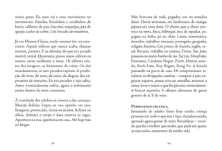 68 69
muita gente. Eu num vai e vem, movimento no
movimento. Panelas, boizinhos e cavalinhos de
barro, colheres de pau, biscoito, requeijão, pão de
queijo, tacho de cobre. Um bocado de mistérios.
Já em Montes Claros, medo mesmo tive no cate-
cismo. Aquele inferno que nunca acaba, chamas
eternas, pavores. E as dúvidas do que era pecado
mortal, venial. Quaresma, panos roxos cobrem os
santos, carne nenhuma à mesa. Os olhares tris-
tes das imagens, os ferimentos de cristo. Os dez
mandamentos, os sete pecados capitais. A proibi-
ção do ócio, do sexo, da raiva, da alegria, das ex-
pressões de emoções. Eu era pecador e não sabia.
Antes eventualmente sofria, agora o sofrimento
estava dentro de mim, constante.
À crueldade dos adultos se somou a das crianças.
Mamãe definiu: brigou na rua, apanha em casa.
Inseguro, provocado, tirava os óculos, fechava os
olhos, dobrava o corpo e dava murros às cegas.
Apanhava na rua, apanhava em casa.Até hoje não
sei brigar.
Mas brincava de roda, pegador, seu rei mandou
dizer. Ouvia serenatas, me lambuzava de manga,
pipoca era uma festa. O cheiro que a chuva pro-
voca na terra, finca, bilboquê, luta de espadas, pa-
pagaio na linha, pé no chão. Latim, matemática,
desenho, trabalhos manuais, português, geografia,
religião, história. Um pouco de francês, inglês, co-
ral. Recreio, trabalho na cantina. Férias. São João,
passeios no mato,banho de rio.Tarzan,Mandrake,
Fantasma, Cavaleiro Negro, Zorro. Matinê, seria-
do, Rock Lane, Roy Rogers, Kung Fu. A boiada
passando na porta de casa. Os compromissos es-
colares,as obrigações caseiras – comprar o pão,en-
graxar sapatos, passar cera no assoalho, arrumar a
cama,levar e trazer o que for preciso,eventualmen-
te buscar marmita. E olhares afetuosos de quem
gostava de si. E de mim.
Permaneço criança,
fantasiado de adulto. Sinto hoje minha criança
presente em tudo o que sou e faço.Amadurecendo,
aprendo agora gostar de mim. Reconheço – recor-
do que fiz o melhor que soube,que pude em quase,
se não todos, momentos da minha vida.
 