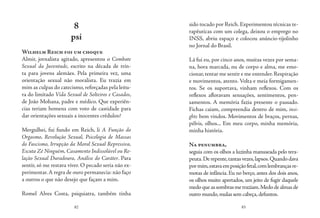 82 83
8
psi
Wilhelm Reich foi um choque
Almir, jornalista agitado, apresentou o Combate
Sexual da Juventude, escrito na década de trin-
ta para jovens alemães. Pela primeira vez, uma
orientação sexual não moralista. Eu trazia em
mim as culpas do catecismo,reforçadas pela leitu-
ra do limitado Vida Sexual de Solteiros e Casados,
de João Mohana, padre e médico. Que experiên-
cias teriam homens com voto de castidade para
dar orientações sexuais a inocentes crédulos?
Mergulhei, fui fundo em Reich, li A Função do
Orgasmo, Revolução Sexual, Psicologia de Massas
do Fascismo, Irrupção da Moral Sexual Repressiva,
Escuta Zé Ninguém, Casamento Indissolúvel ou Re-
lação Sexual Duradoura, Análise do Caráter. Para
sentir, só me restava viver. O pecado seria não ex-
perimentar.A regra de ouro permanecia: não faço
a outros o que não desejo que façam a mim.
Romel Alves Costa, psiquiatra, também tinha
sido tocado por Reich. Experimentou técnicas te-
rapêuticas com um colega, deixou o emprego no
INSS, abriu espaço e colocou anúncio-tijolinho
no Jornal do Brasil.
Lá fui eu, por cinco anos, muitas vezes por sema-
na, hora marcada, nu de corpo e alma, me emo-
cionar,tentar me sentir e me entender.Respiração
e movimentos, atento. Volta e meia formigamen-
tos. Se os suportava, vinham reflexos. Com os
reflexos afloravam sensações, sentimentos, pen-
samentos. A memória fazia presente o passado.
Fichas caiam, compreendia dentro de mim, insi-
ghts bem vindos. Movimentos de braços, pernas,
pélvis, olhos... Em meu corpo, minha memória,
minha história.
Na penumbra,
seguia com os olhos a luzinha manuseada pelo tera-
peuta.Derepente,tantasvezes,lapsos.Quandodava
pormim,estavaemposiçãofetal,comlembrançasre-
motas de infância. Eu no berço, antes dos dois anos,
os olhos muito apertados, um jeito de fugir daquele
medoqueassombrasmetraziam.Medodealmasde
outro mundo,mulas sem cabeça,defuntos.
 