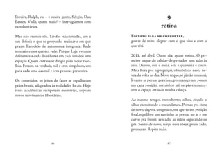 86 87
Pereira, Ralph, eu – e muita gente, Sérgio, Dau
Bastos, Viola, quem mais? – interagíamos com
os voluntários.
Mas não éramos sós. Tarefas relacionadas, um a
um definia o que se propunha realizar e em que
prazo. Exercício de autonomia integrada. Rede
sem sabermos que era rede. Parque Laje, eventos
diferentes a cada duas horas em cada um dos oito
espaços. Quem entrava se dirigia para o que esco-
lhia. Foram, na verdade, mil e cem simpósios, um
para cada uma das mil e cem pessoas presentes.
Os conteúdos, os jeitos de fazer se espalharam
pelos brasis, adaptados às realidades locais. Hoje
teses acadêmicas recuperam memórias, sopram
novos movimentos libertários.
9
rotina
Escrevo para me confortar,
gostar de mim, alegrar com o que vivo e com o
que vivi.
2011, até abril. Outro dia, quase rotina. O pri-
meiro toque do celular-despertador tem sido às
seis. Depois, seis e meia, seis e quarenta e cinco.
Meia hora pra espreguiçar, obnubilado nesta né-
voa da volta ao dia.Novo toque,se já não comecei,
levanto as pernas pra cima, permaneço um pouco
em cada posição, me dobro até os pés encontra-
rem o espaço atrás de minha cabeça.
Ao mesmo tempo, entreabertos olhos, circulo o
olhar exercitando a musculatura. Pernas pra cima
de novo, depois, um pouco, me aperto em posição
fetal, equilibro um tantinho as pernas no ar e me
curvo pra frente, sentado, as mãos segurando os
pés. Sento de novo, torço meu tórax prum lado,
pro outro. Repito tudo.
 