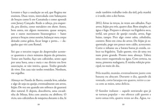 88 89
Levanto e faço a saudação ao sol, que Regina me
ensinou. Duas vezes, intercalada com balançares
de braços como li em Castañeda e como aprendi
com Juracy Cançado. Rodo a cabeça, pra esquer-
da, pra direita, como metaleiro em show. Antes,
bem antes, em algum momento, quase sempre,
um e outro movimento bioenergético – bater
pernas e braços como neném, balançar meu corpo
deitado como geleia, focar longe e perto... – da-
queles que vivi com Romel.
Sei que o terceiro toque do despertador aconte-
ce quarenta e cinco minutos depois do primeiro.
Tomo um banho, faço um cafezinho, sento aqui
por uma hora, uma e meia e me divirto em livre
associação, se não inteira, quase. Tenho gostado
de viver. Em casa não tenho remédios. Nenhum,
me orgulho.
Almoço no Panela de Barro, comida leve, saladas
e algo de soja ou queijo, eventualmente um arroz,
feijão. De vez em quando um refresco de guaraná
dito natural. E depois, descoberta, uma cocadi-
nha de Minas, feita com ameixa ou abóbora. O
vício, uns cafezinhos de máquina durante o dia, lá
onde também trabalho todo dia útil, pela manhã
e à tarde, oito a dez horas.
2012, feiras às terças, às vezes aos sábados. Faço
arroz, feijão pra três, quatro dias. Bem simples, só
água e fogo. Preparo o almoço: na frigideira seca,
terfal, um pouco de queijo curado, arroz, fogo
baixo, tampo. Pico algo como salsa, cebolinha,
coentro. Boto em cima do arroz. Do feijão já es-
quentado, pego um pouco sem caldo, acrescento.
Corto o inhame ou a batata baroa já cozida, co-
loco na frigideira. Tudo quente, viro de uma vez
num prato grande. Pronto meu almoço. Talvez
uma couve esquentada na água. Com certeza, na
mesa, pimenta malagueta. É minha refeição prin-
cipal, no meio do dia.
Pela manhã, mamão, eventualmente junto com
banana ou abacate. Durante o dia, quando dá
vontade, corto laranjas em quatro, retiro a cas-
ca com as mãos, uma delícia.
O fazedor italiano – aquele sextavado que já
se tornou popular – me oferece café quente e
novo umas três, quatro vezes ao dia. Água, va-
 