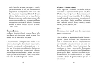94 95
dade. Se tenho recursos para supri-la, satisfa-
ção momentânea. Se não, um sentimento de
impotência, incompetência, outro vazio. Me
faz mal, muito mal, esta publicidade do que
não me faz bem... nem está ao meu alcance.
Imagino crianças e adultos inocentes, a todo
momento chamados para novas necessidades
que não têm condições de adquirir. E que não
suprem os afetos básicos, alicerces de bem-
-estar de fato.
Ronald Laing,
em Laços, sintetiza: Mamãe me ama. Eu me acho
bom. Eu me acho bom porque mamãe me ama. E, se
mamãe não me ama, eu me acho mau.
Criança inocente – imagino como muitas – de-
samores, desatenções alimentaram meus vazios.
Descubro em mim, não tenho esta dúvida: os va-
zios que vivi e não transcendi, repito diariamente
nos meus sentimentos, pensamentos, palavras,
gestos.Hoje,invertendo,talvez mamãe aqui signi-
fique aquela mamãe que volta e meia tenho opor-
tunidades de ser. Comigo, com o outro.
Compreendo ato falho
como algo que – diferente da minha intenção
consciente – espontaneamente penso, falo, faço.
Desde, sem querer-querendo, chamar o outro pelo
nome errado até pegar o caminho da casa da na-
morada quando aparentemente intencionava ir
para outro lugar. Assim, atos falhos me interes-
sam, traduzem o que lá dentro – fora da consci-
ência – guardo, retenho, sou.
Pulo
No mundo, hoje, grande parte dos recursos são
gastos em controles.
Mas, acredito, se responsabilidades e direitos –
ganhos e perdas incluídos – são compartilhados
com os trabalhadores de cada empreendimento
ou instituição, naturalmente cada um cuida me-
lhor do que também é seu. Neste cenário hu-
manizado, os custos e os controles diminuiriam
consideravelmente. A tendência, co-laboradora, o
ganha-ganha. Talvez aqui uma contribuição para
transcendência de crises econômicas. Na origem
de tudo, o desejo de quem decide o que está ao
seu alcance.
 