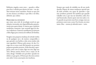 96 97
Reflexões singelas como estas – quando o olhar
para fora é voltado para dentro de mim – me aju-
dam orientar meus caminhos. Atento ao que está
ao meu alcance, reconheço o que falta e me falta,
delimito, ajo, realizo.
Descubro na internet
que existe uma rede de tecnologia social em que
soluções inventadas são disponibilizadas gratuita-
mente para quem deseje.A cisterna que o pedreiro
nordestino construiu e que acumula água de chu-
vas é referência.Cisternas semelhantes já minoram
a falta d’água para centenas de milhares de famílias.
Imagino uma pequena mudança de atitude minha
ou de qualquer um e de muitos: compartilho o
que aprendi e me facilita a vida, torno minha vida
mais agradável. Ofereço pelo prazer de dar. Co-
migo isto se torna mais fácil quando me permito
pequenos grandes prazeres.Ando descalço, espre-
guiço, como com as mãos, digo uns sins, digo uns
nãos. Abraço inteiro, brinco com o corpo, rio de
mim, divago. Trabalho sem perceber: quando me
dedico ao que gosto, 24 horas por dia estou atento
sem saber. Livres associações são imediatas.
Sempre que mudo de trabalho me dá um medo
danado. Depois de tantas mudanças aprendi que
dá tudo certinho, sou capaz de aprender o que
não acreditava possível. Sei também que quando
trabalho com o que não me identifico, sofro, fico
mal-humorado, chateio quem não tem nada a ver.
E,quando me permito estar bem comigo,trato aos
próximos como trato a mim. Fico bonito, me sinto
assim. Mas – mesmo já sabendo tanto – vario.
 