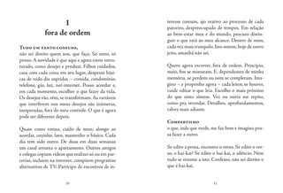 10 11
1
fora de ordem
Tudo um tanto confuso,
não sei direito quem sou, que faço. Só sinto, só
penso. A novidade é que aqui e agora estou estru-
turado, como desejei e produzi. Filhos cuidados,
casa com cada coisa em seu lugar, despesas bási-
cas de todo dia supridas – comida, condomínio,
telefone, gás, luz, net-internet. Posso acordar e,
em cada momento, escolher o que fazer da vida.
Os desejos vão, vêm, se transformam.As variáveis
que interferem nos meus desejos são inúmeras,
inesperadas, fora do meu controle. O que é agora
pode ser diferente depois.
Quase como rotina, cuido de mim; alongo ao
acordar, cozinho, lavo, mantenho o básico. Cada
dia tem sido outro. De duas em duas semanas
um casal arruma o apartamento. Outros amigos
e colegas copiam vídeos que realizei só ou em par-
cerias, incluem na internet, compõem programas
alternativos de TV. Participo de encontros de in-
teresse comum, ajo reativo ao processo de cada
parceiro, despreocupado de tempos. Em relação
ao bem-estar meu e do mundo, procuro distin-
guir o que está ao meu alcance. Dentro de mim,
cada vez mais tranquilo.Isto ontem,hoje de outro
jeito, amanhã não sei.
Quero agora escrever, fora de ordem. Princípio,
meio, fim se misturam. E, dependentes de minha
memória, se perdem ou nem se completam. Ima-
gino – e proponho agora – cada leitor, se houver,
cuide editar o que leia. Escolho o mais próximo
do que sinto síntese. Vez ou outra me repito,
como pra recordar. Detalhes, aprofundamentos,
talvez mais adiante.
Compartilho
o que, inda que verde, me faz bem e imagino pos-
sa fazer a outro.
Se edito a prosa, encontro o verso. Se edito o ver-
so, o hai-kai? Se edito o hai-kai, o silêncio. Nem
tudo se resume a isto. Confesso, não sei direito o
que é hai-kai.
 