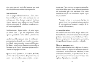 100 101
com uma constante inveja dos homens. Isto pode
estar escondido no inconsciente reprimido.
Me angustio
com os que perambulam sem tudo – afeto, traba-
lho, comida, teto... Não sei o que fazer, dou um
real aqui, um olhar ali, pago um prato. Muito de
vez em quando quero saber, converso. Quando
não suporto, mudo de calçada, o coração aperta-
do, uma culpa danada.
Minha memória, alguém me diz,é de peixe,esque-
ço nomes, fatos. O que me comprometo, anoto,
agendo.Quase tudo é como se fosse a primeira vez.
Ajudo meus filhos quando cuido de minhas pró-
prias angústias. Quando não transfiro meus dese-
jos. Ajudo mais se consigo compreendê-los, aco-
lhê-los e a mim, lembrar-lhes quem somos. Estas
luzes são raras.O mais frequente,evito atrapalhá-
-los nas suas próprias buscas.
Quando estou equilibrado, aí sou bom. Suprido,
escuto. Solidarizo, fortaleço. Enquanto não sou
assim – aos meus olhos quase perfeito – me pro-
ponho ser. Pisco, tropeço em meus próprios bu-
racos.Com dores,paro,sinto,reflito,experimento
um passo atrás, pro lado, pra frente. Vivo como
aprendo a dançar. Este outro meu capital, o que
vivi, o que vivo.
Pausa pra escutar os homens do Bope que na
rua em frente correm agora cantando canções
de morte e guerra. Imagino se canções de ni-
nar, de roda, de dança.
Antonio Faundez,
em conversa com Paulo Freire, do que entendi, uti-
lizava a filosofia como meio para analisar a situação
política,a vida no mundo concreto.Estudava filoso-
fia como uma maneira de se apropriar de conceitos,
de capacidade crítica para entender a realidade.
Mais ou menos um dia
Um dia destes. O avião ronca. Quatro da matina,
cochilo, lembro da importância do som neste do-
cumentário. A entrevista com Adalberto, a roda
da terapia comunitária, as possibilidades de insi-
ghts ao vivo, os depoimentos de quem viveu. Este
o plano. Agora é com a realidade.
 