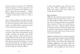 102 103
Ontem dia inteiro de reunião com o UNICEF,
focado no repensar o Encontros, experiência em
que jovens de camadas sociais diferentes se re-
únem e, desejo dos que promovem – Michel,
Cláudia, Gilberto, Luciana, Charles, Fernando...
– ampliam conhecimentos sobre si, o outro, o
mundo.
Antes, cedinho, saudação ao sol, café, imeios, tele-
fonemas, embalo livretos de autohemo, pra Gló-
ria, por favor, despachar pelos correios. À noite
converso com Elizeu sobre o roteiro que montou
e a busca de financiamento da Fiocruz.
Arrumo a mala, molho as plantas, telefono, lavo
e estendo a roupa, boto correspondência em dia,
carrego as baterias das câmeras, tomo banho,
como caqui e melancia e desço correndo pra en-
contrar Michel no táxi que nos leva ao encontro
de Hélio no aeroporto, rumo às Ocas do Índio, em
Morro Branco, pertinho de Fortaleza.A caminho
sinto falta das chaves de casa, telefono à uma da
manhã pro Jorge. Descobre que algum outro vizi-
nho já as trouxe, sãs e salvas, pra dentro.
À espera do embarque, entre conversas curtas,
puxo uma, Hélio, cordialmente crítico, me
lembra que sempre tenho uma solução pro
mundo. Entalo. É verdade.
Ocas do Índio
2008. Oito dias de frente prum mar morno e céu
estrelado, tempo todo mais atento a mim e a ou-
tros. Bioenergética cedinho, intercalo, intercala-
mos razões e emoções, descobertas e compaixões,
dores e prazeres. O clima é de reconhecimentos.
Somos entre trinta e quarenta, agora mais que
profissionais, pessoas. As noites são calmas, leves
as comidas e os pensamentos. Cuidando de mim,
aprendo um tanto cuidar de nós. Os que vivemos
nos tornamos próximos.
Adalberto de Paula Barreto é o mestre,maestro.Sua
Terapia Comunitária, já sabemos, facilita rapidinho
solidariedades. Neste espaço, combinamos antes,
cada um só fala a partir do que viveu, experienciou.
Conselhos, julgamentos não valem. Todos têm
oportunidade de se expressar. Quando cada um que
deseja fala – das suas alegrias ou, mais comum, do
 