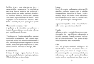 106 107
Foi bom tê-las – estas coisas que me têm – e
agora deixá-las a uma e outra. Por mim, hoje, só
escreveria, filmaria. Muito do que me impede é
minha carência, que me faz querer ser reconheci-
do, admirado, mesmo eu sabendo que – se minha
auto-estima depender do olhar de outros – posso
eu próprio não me reconhecer. Como diz o Adal-
berto, o que você quer que eu queira, pra eu querer?
Winnicott dedicou a vida
à pediatria e à psicanálise, especialmente a
infantil. Fez, nos últimos anos de vida, palestras
para os públicos mais diversos.
Tudo Começa em Casa é o título do livro póstumo
que contém estas palestras. Cada capítulo se en-
cerra em si mesmo.Sua leitura tem me facilitado a
vida, um tanto pela melhor compreensão de mim
mesmo, outro tanto pela compreensão do outro,
mamãe inclusive. E meus lados mãe, pai, filho.
Livre pensar,
levitação de tempo e espaço. Ausência de nada,
presença de tudo. Pulsação, inspiração, expiração.
O fio invisível que me abre o fluxo.
Limbo
Eu, 65, de repente mudança de referências. Me
desculpo, confundo, misturo vida e trabalho,
constante busca, antecipação de futuro – experi-
mento já desejos pro futuro. Utilizo indicadores:
tranquilo humorado me sinto no caminho certo.
Se não, que realizo para novo equilíbrio?
Algo clareia: aprender a viver – tranquilo humo-
rado – com o que está ao meu alcance?
Ficção
A busca-em-ação, a buscação é descoberta, expe-
rimentação, sim e não. Olho pra trás, domina a
memória enevoada. Quando emergem lembran-
ças, as felizes sobressaem. Tudo muito variado,
umas vezes assim, outra incorporado.
E eu,
aqui, em qualquer momento, impregnado de
mim. Confuso e lúcido. Em conversa cifrada co-
migo mesmo, num misto de coragem e medo.
Meu universo pulsa, sou centro e partícula, sou
todo volume e não sou. E a prática de realizar:
sonhar, lembrar, uma história, um plano passo a
 