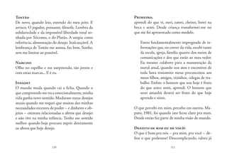 110 111
Tostão
De novo, quando leio, entendo do meu jeito. E
arrisco. O jogador, pensante, filosofa. Lembra da
solidariedade e da impossível liberdade total so-
nhada por Sócrates, o do Platão. A utopia como
referência, alimentação do desejo. Inalcançável. A
lembrança de Tostão me anima, faz bem. Sonho,
sem me limitar ao possível.
Narciso
Olho no espelho e me surpreendo, tão jovem e
com estas marcas... E é eu.
Insight
O mundo muda quando cai a ficha. Quando o
que compreendo me toca emocionalmente,minha
vida ganha novo sentido. Mudaram meus desejos
atuais quando me toquei que muitas das minhas
necessidades recentes de poder – e dinheiro e ob-
jetos – estavam relacionadas a afetos que desejei
e não tive na minha infância. Tenho me sentido
melhor quando hoje procuro suprir diretamente
os afetos que hoje desejo.
Primeiro,
aprendi do que vi, ouvi, tateei, cheirei, botei na
boca e senti. Desde criança transformei-me no
que me foi apresentado como modelo.
Estou fundamentalmente impregnado de in-
formações que, no correr da vida, recebi tanto
da escola, igreja, família quanto dos meios de
comunicações e dos que estão ao meu redor.
Eu mesmo colaboro para a manutenção da
moral atual, quando nos atos e encontros de
toda hora transmito meus preconceitos aos
meus filhos, amigos, vizinhos, colegas de tra-
balho. Enfim: o homem que sou hoje é fruto
do que antes senti, aprendi. O homem que
serei amanhã deverá ser fruto do que hoje
aprendo e sinto.
O que percebi em mim, percebo em outros. Ma-
puto, 1981, foi quando isto ficou claro pra mim.
Desde então faz parte de minha visão de mundo.
Desisto de mim ou de você?
O que é bom pra nós – pra mim, pra você – de-
fine o que podemos? Descomplicando, talvez já
 