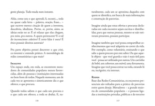 116 117
gente planeja. Tudo muda num instante.
Aliás, como sou o que aprendi, li, escutei..., toda
ou quase cada letra – palavra, oração, frase... –
que escrevo merece citação de quem a inventou,
descobriu, idealizou. Porém, ai, porém, sinto, as
ideias estão no ar. É só relaxar que elas chegam,
pra mim, pra outros. A quem pertencem? E o tal
do inconsciente coletivo? É certo falar é meu? É
ético possuir direitos autorais?
Pra parte objetiva pensei descrever o que criei,
co-inventei e entendo prático. A metodologia de
redes comunitárias e que mais?
Imagine
Um espaço onde, em roda, se encontrem mora-
dores de comunidades populares menos favore-
cidas, além de pessoas e instituições interessadas
no bem-bom de todos. Naquele momento, um de
cada vez se apresenta e sinteticamente diz o que
oferece, o que procura.
Quando todos sabem o que cada um procura e
o que cada um oferece, a roda se desfaz. E, na-
turalmente, cada um se aproxima daqueles com
quem se identifica, em busca de mais informações
e construção de parcerias.
Imagine ainda que estas ofertas e procuras decla-
radas em cada encontro sejam escritas e distribu-
ídas, para que outras pessoas, mesmo se não esti-
veram presentes, possam participar.
Imagine também que você possa compartilhar co-
nhecimentos que você adquiriu no correr da vida.
Por exemplo, como voluntário, ensinando o que
sabe a quem procura por este saber. Ou que aque-
le objeto - que você guarda e não é mais útil para
você - possa ser utilizado por outros.Um carrinho
de bebê, um cobertor, um móvel, uma ferramenta.
Imagine que você possa entrar na roda, estando lá
ou, incógnito, via internet.
Redes
Base das Redes Comunitárias, os encontros pre-
senciais são voltados para a prática de parcerias
entre quem deseje. Moradores – a grande maio-
ria de comunidades populares – e pessoas liga-
das a instituições privadas, públicas e do terceiro
 