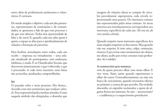 118 119
setor, além de profissionais autônomos e volun-
tários. E curiosos.
De modo simples e objetivo, cada um dos presen-
tes, representantes de instituições e de comuni-
dades, se apresenta e fala do que veio procurar e
do que veio oferecer. Todos têm oportunidade de
falar e de ouvir. E, quando cada um sabe quem é
quem,o espaço se abre para o aprofundamento de
relações e formação de parcerias.
Para facilitar articulações entre todos, cada um
recebe – impressa ou virtualmente – uma rela-
ção atualizada de participantes, com endereços,
telefones, e-mails. E os Classificados Sociais, que
descrevem sinteticamente o que é oferecido, o que
é procurado. A cada novo encontro, estas listas
são acrescidas, atualizadas, compartilhadas.
Só
O passado volta e meia presente. Dia destes...
Acordei com este sentimento que traduzo solitu-
de.Sou responsável pelas minhas atitudes.Como
naquele símbolo das olimpíadas, o desenho que
imagino de relações ideais se compõe de círcu-
los parcialmente superpostos, cada círculo re-
presentando uma pessoa. Os interesses comuns
são representados pelas áreas comuns. As áreas
externas aos entrelaçamentos correspondem aos
interesses específicos de cada um. Ali sou só, ali
vive minha solitude.
Quando respeito meus interesses específicos, fica
mais simples respeitar os dos outros.Mas quando
não me respeito, lá vem raiva, culpa, contenção,
tristeza. E pra evitar estes sentimentos tão chatos,
me afasto, acabo por evitar contatos mais profun-
dos. Aí é solidão.
A compaixão que mereço
vem de quem procura olhar com meus olhos. E
vice versa. Sinto assim quando experimento o
olhar do outro. Contraditoriamente, ou não, em
busca de crescimento, quando necessário ofereço
ao próximo a crueza do que percebo. Na verdade,
desconfio, só exponho incômodos a quem de al-
guma forma me interessa. Se não – inconsciente?
– a indiferença e o esquecimento prevalecem.
 
