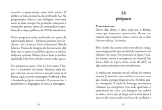 126 127
acessíveis a quem deseja, somos todos artistas. O
público-artista,na maioria,da periferia do Rio.Na
programação, ciência e arte dialogam, conversam
como se fosse comigo. Na produção, tudo junto e
misturado, pessoas ativas de comunidades popu-
lares, de serviços públicos, de ONGs, voluntários.
Outro programa assim, produzido por quem de
espírito semelhante – Pordeus pensador ativo,in-
clusive – foi o Loucura Total, no Instituto Nise da
Silveira, Museu de Imagens do Inconsciente. Até
hoje não sei quem era público, quem era médico,
doido ou paciente. Música, letra e festa da melhor
qualidade. Não ficou dúvida: somos todos iguais.
Em programas assim, o fim é o bem-estar. A for-
ma e o conteúdo são meios. Quantos mais sin-
gela a forma, menos chama a atenção sobre si. A
forma, aqui, se torna mensagem. Reafirma o fim,
a função do próprio conteúdo. O pensamento, o
sentimento é a linguagem. O meio, a mensagem.
14
piripaco
Mais passado
Outro dia. Sinto o lábio superior, à direita,
como que levemente anestesiado. Mesmo es-
tranho, não esquento. Uma e outra vez o olho
direito embaça, lacrimeja.
Dois ou três dias assim,estou num almoço amigo,
uma amiga me fala que um lado do meu rosto está
diferente do outro. Os presentes se ligam. Cláu-
dia insiste, vamos à emergência do hospital São
Lucas. Sala de espera cheia, receio de AVC ou
algo assim, priorizam meu atendimento.
A médica me examina em pé, solicita ali mesmo
exames. Já sentado, uma auxiliar retira meu san-
gue, instala o pinga-pinga do soro. Próximo pas-
so, tomografia. É tarde de domingo, movimento
crescente na emergência. Um dedo quebrado, o
excepcional em crise, um letárgico em cadeira
de rodas, outro que já chega morto, uma idosa à
procura de escuta, todos em busca de cuidados e
 