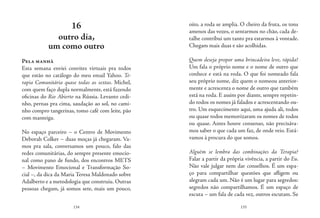 134 135
oito, a roda se amplia. O cheiro da fruta, os tons
amenos das vozes, o sentarmos no chão, cada de-
talhe contribui um tanto pra estarmos à vontade.
Chegam mais duas e são acolhidas.
Quem deseja propor uma brincadeira leve, rápida?
Um fala o próprio nome e o nome de outro que
conhece e está na roda. O que foi nomeado fala
seu próprio nome, diz quem o nomeou anterior-
mente e acrescenta o nome de outro que também
está na roda. E assim por diante, sempre repetin-
do todos os nomes já falados e acrescentando ou-
tro. Um esquecimento aqui, uma ajuda ali, todos
ou quase todos memorizaram os nomes de todos
ou quase. Antes houve consenso, não precisáva-
mos saber o que cada um faz, de onde veio. Está-
vamos à procura do que somos.
Alguém se lembra das combinações da Terapia?
Falar a partir da própria vivência, a partir do Eu.
Não vale julgar nem dar conselhos. É um espa-
ço para compartilhar questões que afligem ou
alegram cada um. Não é um lugar para segredos:
segredos não compartilhamos. É um espaço de
escuta – um fala de cada vez, outros escutam. Se
16
outro dia,
um como outro
Pela manhã
Esta semana enviei convites virtuais pra todos
que estão no catálogo do meu email Yahoo. Te-
rapia Comunitária quase todas as sextas. Michel,
com quem faço dupla normalmente, está fazendo
oficinas do Rio Abierto na Rússia. Levanto cedi-
nho, pernas pra cima, saudação ao sol, no cami-
nho compro tangerinas, tomo café com leite, pão
com manteiga.
No espaço parceiro – o Centro de Movimento
Deborah Colker – duas moças já chegaram. Va-
mos pra sala, conversamos um pouco, falo das
redes comunitárias, do sempre presente emocio-
nal como pano de fundo, dos encontros METS
– Movimento Emocional e Transformação So-
cial –, da dica da Maria Teresa Maldonado sobre
Adalberto e a metodologia que construiu. Outras
pessoas chegam, já somos sete, mais um pouco,
 